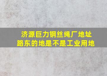 济源巨力钢丝绳厂地址路东的地是不是工业用地