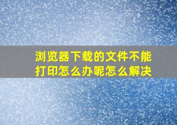 浏览器下载的文件不能打印怎么办呢怎么解决