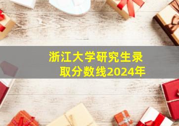 浙江大学研究生录取分数线2024年