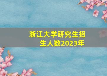 浙江大学研究生招生人数2023年