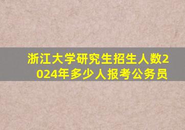 浙江大学研究生招生人数2024年多少人报考公务员