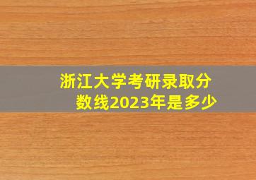 浙江大学考研录取分数线2023年是多少