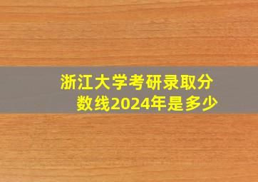 浙江大学考研录取分数线2024年是多少