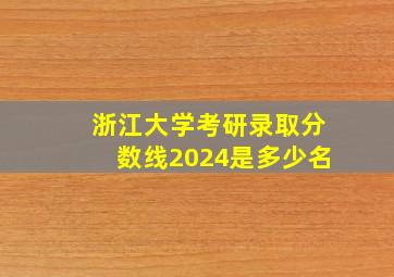 浙江大学考研录取分数线2024是多少名