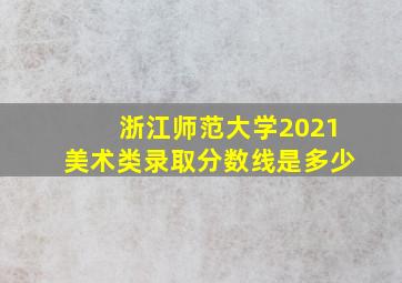 浙江师范大学2021美术类录取分数线是多少