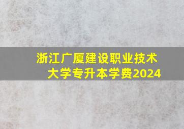 浙江广厦建设职业技术大学专升本学费2024