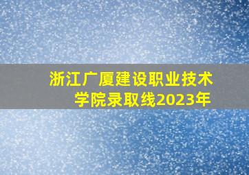 浙江广厦建设职业技术学院录取线2023年