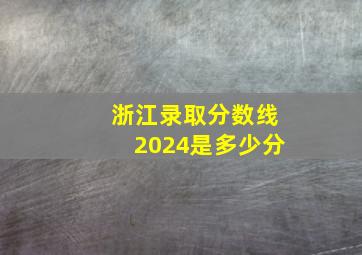 浙江录取分数线2024是多少分