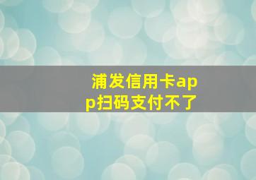 浦发信用卡app扫码支付不了