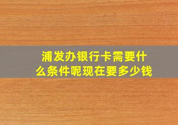 浦发办银行卡需要什么条件呢现在要多少钱