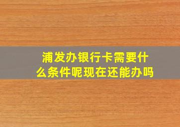 浦发办银行卡需要什么条件呢现在还能办吗