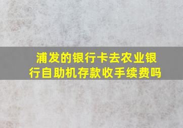 浦发的银行卡去农业银行自助机存款收手续费吗