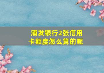 浦发银行2张信用卡额度怎么算的呢