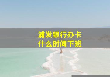 浦发银行办卡什么时间下班