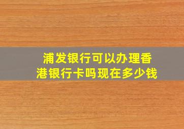 浦发银行可以办理香港银行卡吗现在多少钱