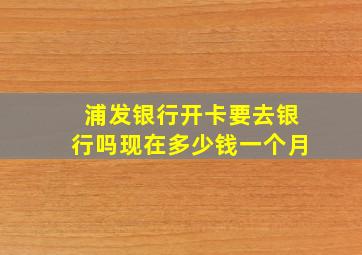 浦发银行开卡要去银行吗现在多少钱一个月