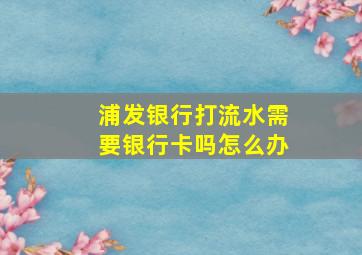 浦发银行打流水需要银行卡吗怎么办