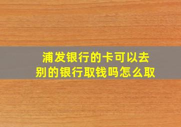 浦发银行的卡可以去别的银行取钱吗怎么取