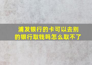 浦发银行的卡可以去别的银行取钱吗怎么取不了