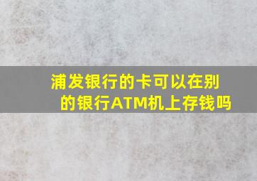 浦发银行的卡可以在别的银行ATM机上存钱吗