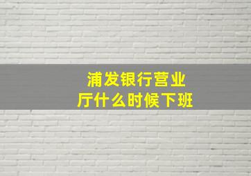 浦发银行营业厅什么时候下班