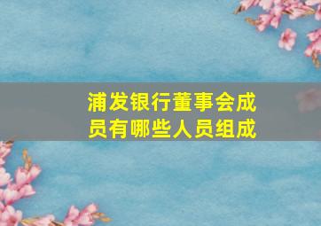 浦发银行董事会成员有哪些人员组成