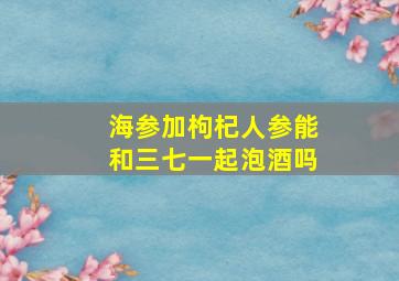 海参加枸杞人参能和三七一起泡酒吗