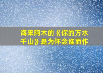 海来阿木的《你的万水千山》是为怀念谁而作