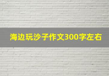 海边玩沙子作文300字左右