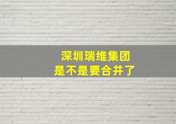 深圳瑞维集团是不是要合并了