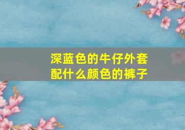 深蓝色的牛仔外套配什么颜色的裤子