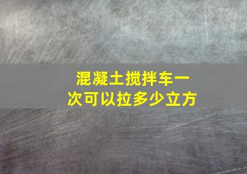 混凝土搅拌车一次可以拉多少立方