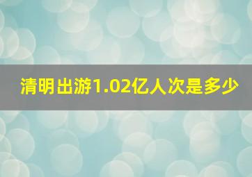 清明出游1.02亿人次是多少