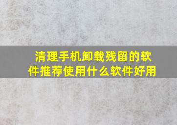 清理手机卸载残留的软件推荐使用什么软件好用