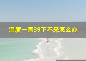 温度一直39下不来怎么办