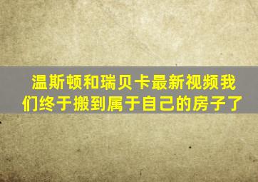 温斯顿和瑞贝卡最新视频我们终于搬到属于自己的房子了