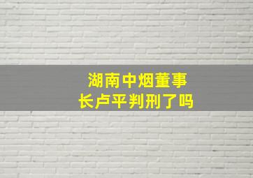 湖南中烟董事长卢平判刑了吗