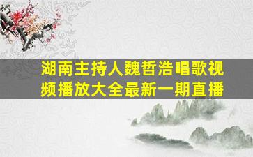 湖南主持人魏哲浩唱歌视频播放大全最新一期直播