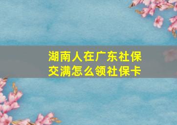 湖南人在广东社保交满怎么领社保卡