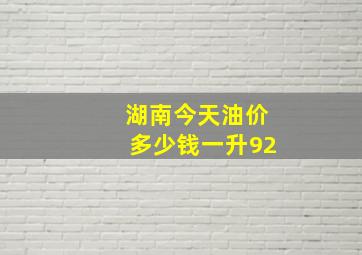 湖南今天油价多少钱一升92