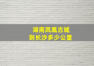 湖南凤凰古城到长沙多少公里