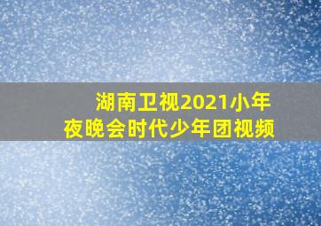 湖南卫视2021小年夜晚会时代少年团视频