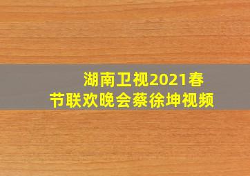 湖南卫视2021春节联欢晚会蔡徐坤视频