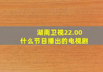 湖南卫视22.00什么节目播出的电视剧