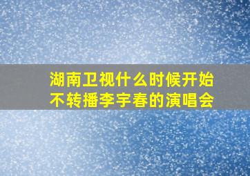 湖南卫视什么时候开始不转播李宇春的演唱会