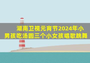 湖南卫视元宵节2024年小男孩吃汤圆三个小女孩唱歌跳舞