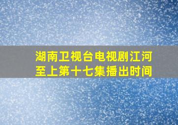 湖南卫视台电视剧江河至上第十七集播出时间