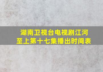 湖南卫视台电视剧江河至上第十七集播出时间表