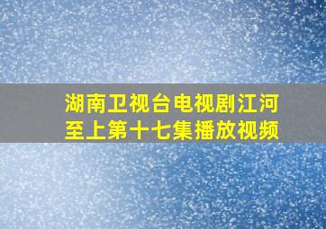 湖南卫视台电视剧江河至上第十七集播放视频