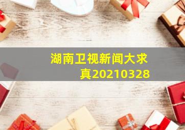 湖南卫视新闻大求真20210328